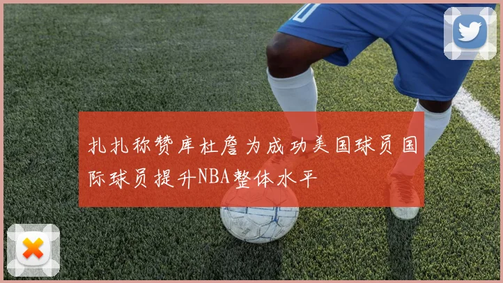扎扎称赞库杜詹为成功美国球员国际球员提升NBA整体水平