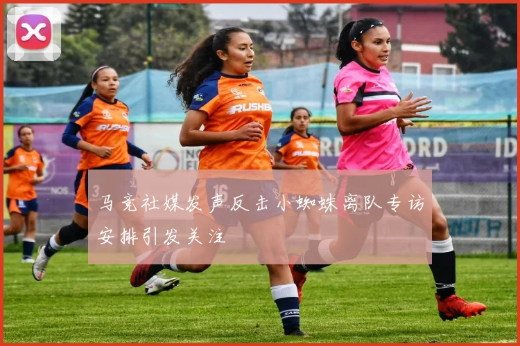 马竞社媒发声反击小蜘蛛离队专访安排引发关注
