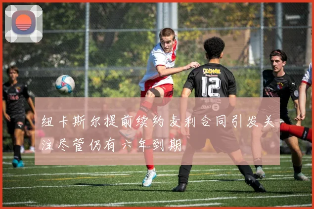 纽卡斯尔提前续约麦利合同引发关注尽管仍有六年到期