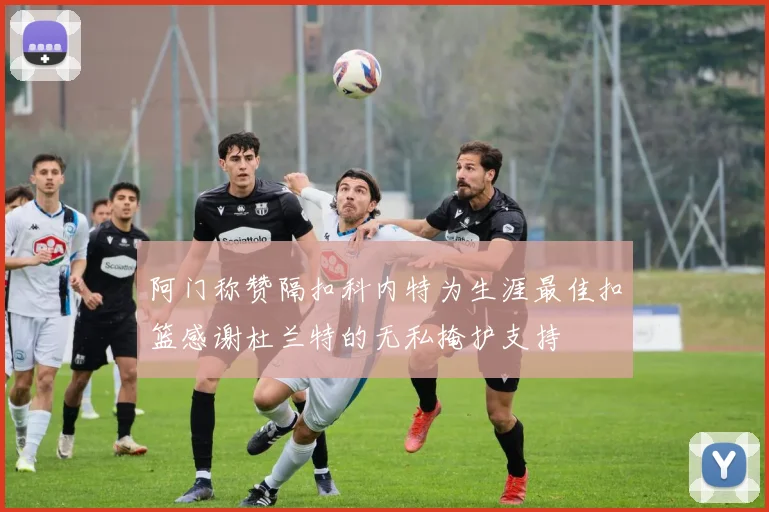 阿门称赞隔扣科内特为生涯最佳扣篮感谢杜兰特的无私掩护支持