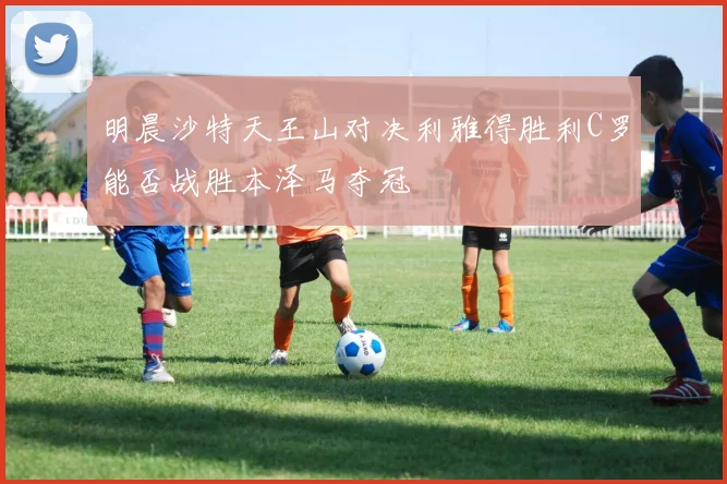明晨沙特天王山对决利雅得胜利C罗能否战胜本泽马夺冠