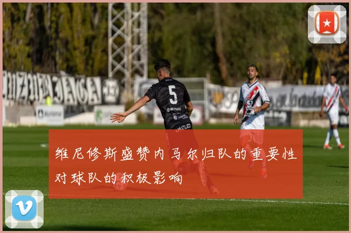 维尼修斯盛赞内马尔归队的重要性对球队的积极影响