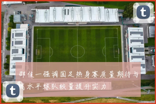 邵佳一强调国足热身赛质量期待与高水平球队较量提升实力