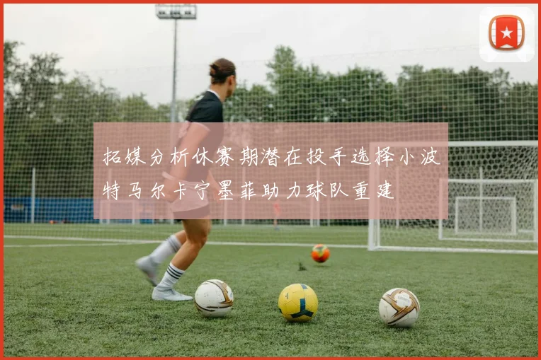 拓媒分析休赛期潜在投手选择小波特马尔卡宁墨菲助力球队重建