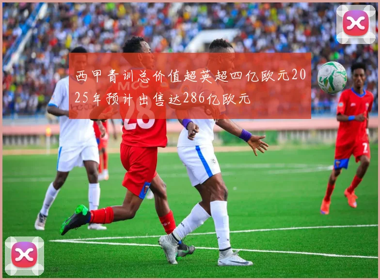 西甲青训总价值超英超四亿欧元2025年预计出售达286亿欧元