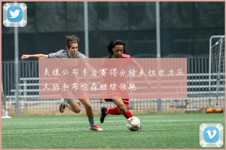 美媒公布季后赛得分榜米切尔力压文班和布伦森继续领跑