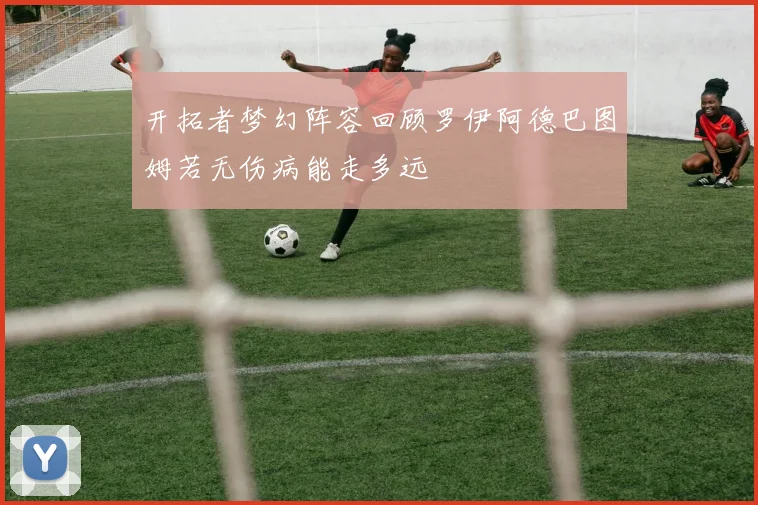 开拓者梦幻阵容回顾罗伊阿德巴图姆若无伤病能走多远