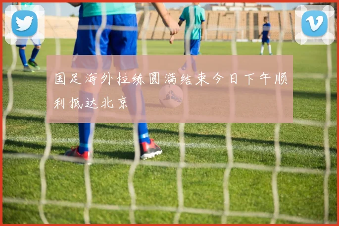 国足海外拉练圆满结束今日下午顺利抵达北京