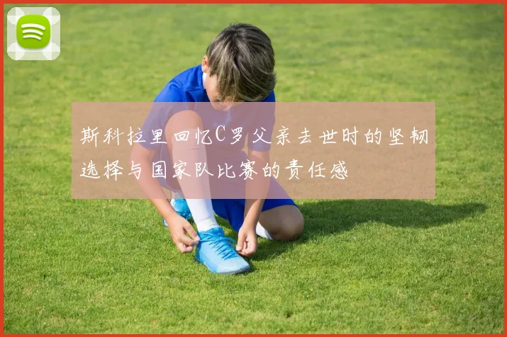 斯科拉里回忆C罗父亲去世时的坚韧选择与国家队比赛的责任感
