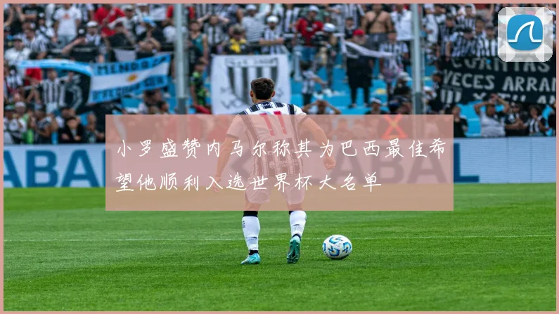 小罗盛赞内马尔称其为巴西最佳希望他顺利入选世界杯大名单