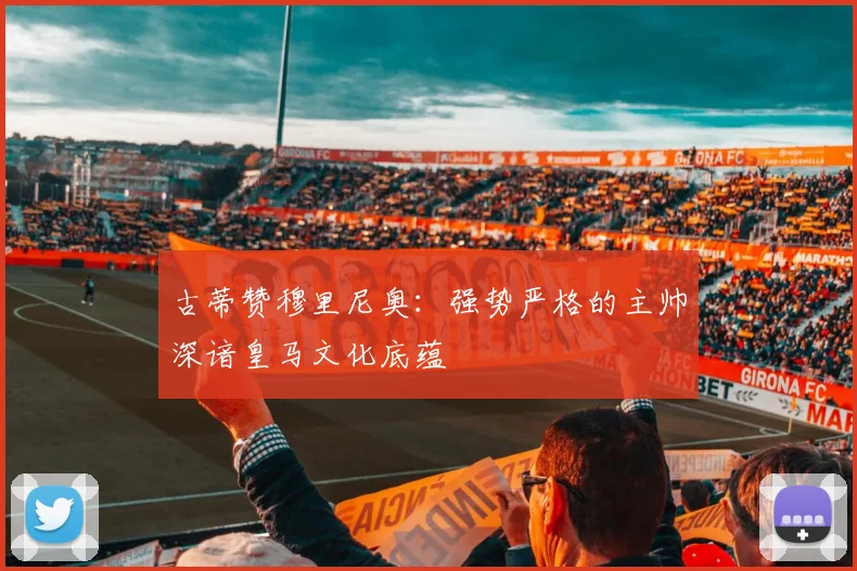 古蒂赞穆里尼奥：强势严格的主帅深谙皇马文化底蕴
