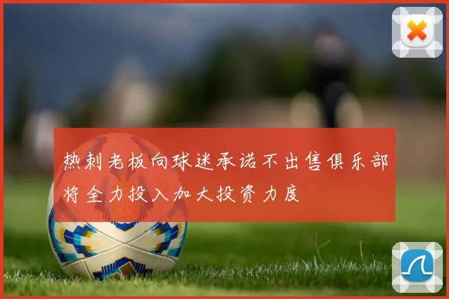 热刺老板向球迷承诺不出售俱乐部将全力投入加大投资力度