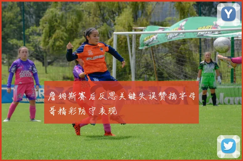 詹姆斯赛后反思关键失误赞扬字母哥精彩防守表现