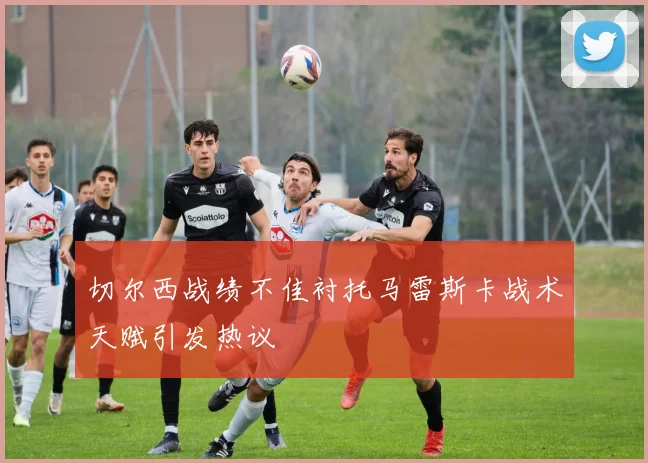 切尔西战绩不佳衬托马雷斯卡战术天赋引发热议